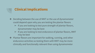 Clinical Implications
❖ Deciding between the use of MMT or the use of dynamometer
could depend upon why you are testing the plantar flexors
➢ If you are looking to test pure strength of plantar flexors,
dynamometer may be best
➢ If you are looking to test endurance of plantar flexors, MMT
may be best
❖ Plantar flexors are important for walking, running, and other
endurance activities so testing them with MMT may be more
clinically and functionally relevant than using dynamometer
 
