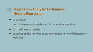 Regression Analysis Techniques:
Simple Regression
❖ Used when…
➢ 1 independent variable and 1 dependent variable
❖ Can be linear or logistic
❖ Based upon the number of independent and type of dependent
variables
 