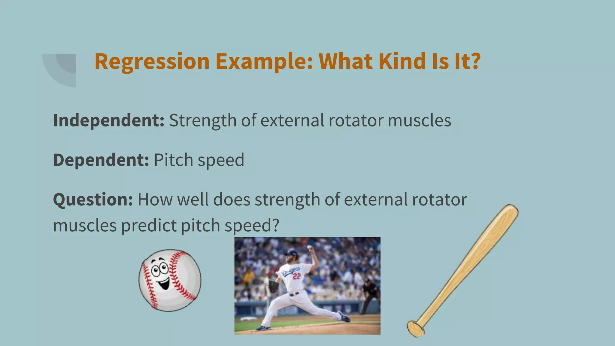 Regression Example: What Kind Is It?
Independent: Strength of external rotator muscles
Dependent: Pitch speed
Question: How well does strength of external rotator
muscles predict pitch speed?
 