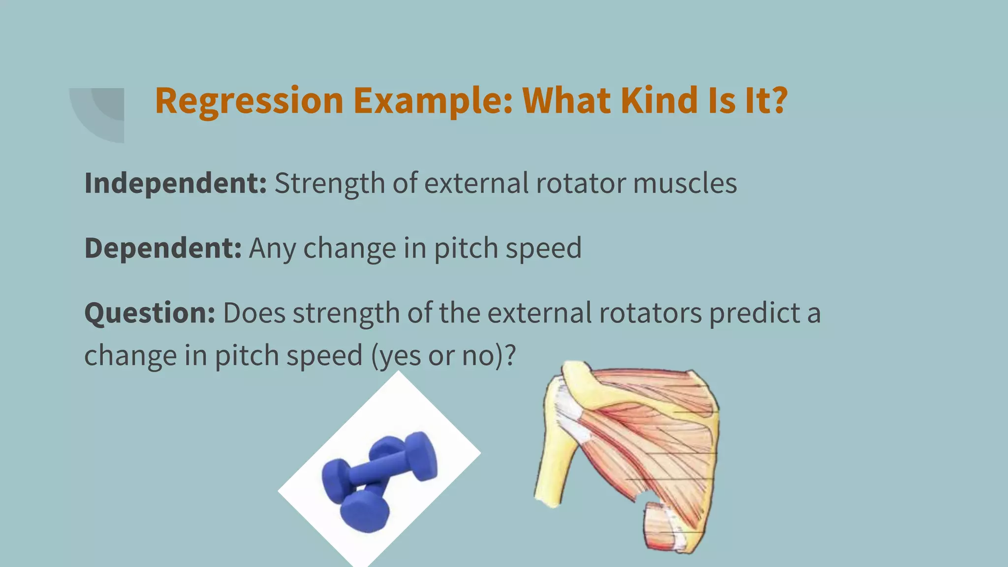 Regression Example: What Kind Is It?
Independent: Strength of external rotator muscles
Dependent: Any change in pitch speed
Question: Does strength of the external rotators predict a
change in pitch speed (yes or no)?
 