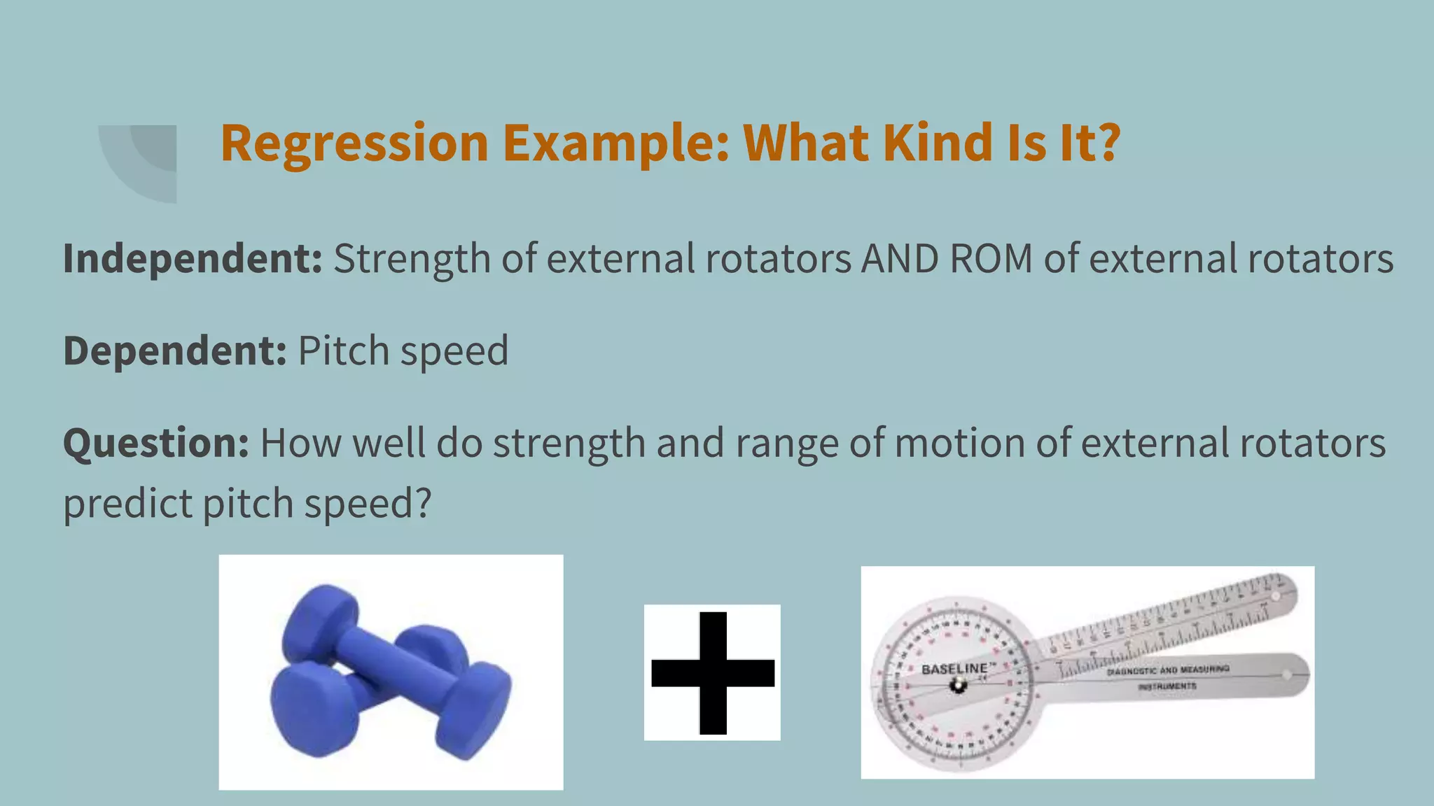 Regression Example: What Kind Is It?
Independent: Strength of external rotators AND ROM of external rotators
Dependent: Pitch speed
Question: How well do strength and range of motion of external rotators
predict pitch speed?
 