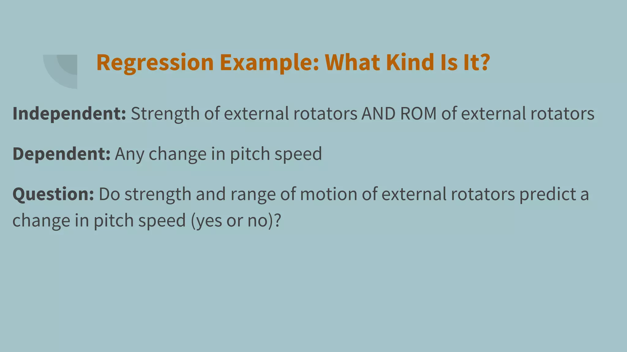 Regression Example: What Kind Is It?
Independent: Strength of external rotators AND ROM of external rotators
Dependent: Any change in pitch speed
Question: Do strength and range of motion of external rotators predict a
change in pitch speed (yes or no)?
 