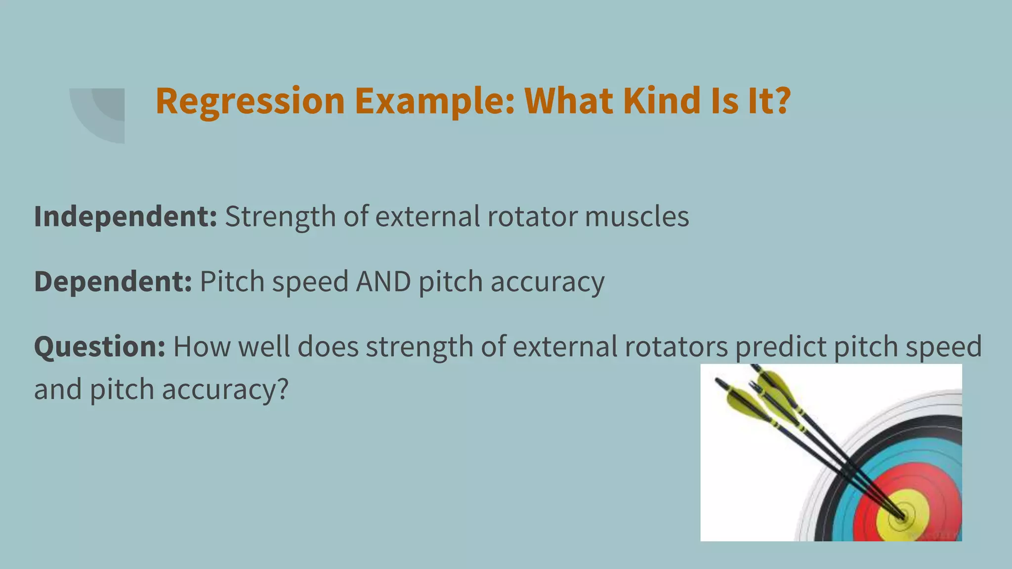 Regression Example: What Kind Is It?
Independent: Strength of external rotator muscles
Dependent: Pitch speed AND pitch accuracy
Question: How well does strength of external rotators predict pitch speed
and pitch accuracy?
 