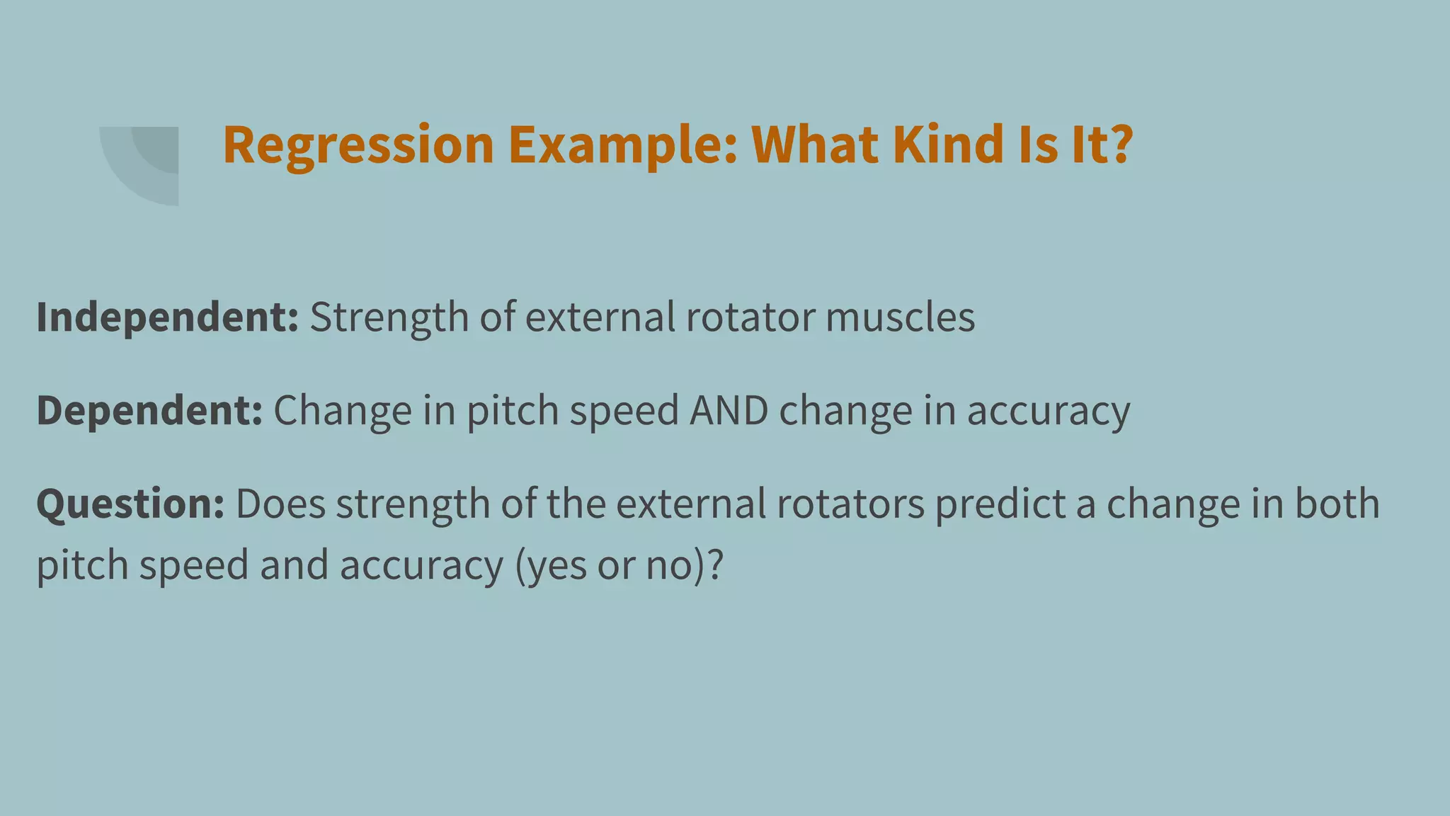 Regression Example: What Kind Is It?
Independent: Strength of external rotator muscles
Dependent: Change in pitch speed AND change in accuracy
Question: Does strength of the external rotators predict a change in both
pitch speed and accuracy (yes or no)?
 