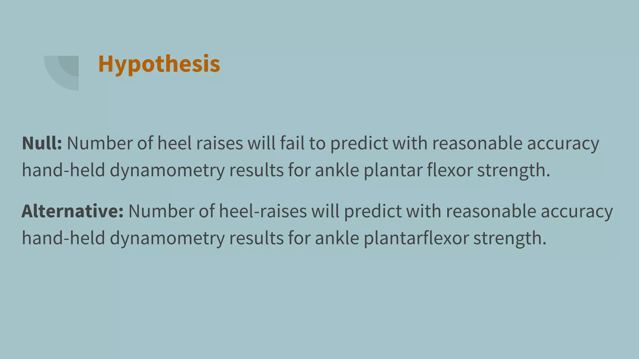 Hypothesis
Null: Number of heel raises will fail to predict with reasonable accuracy
hand-held dynamometry results for ankle plantar flexor strength.
Alternative: Number of heel-raises will predict with reasonable accuracy
hand-held dynamometry results for ankle plantarflexor strength.
 
