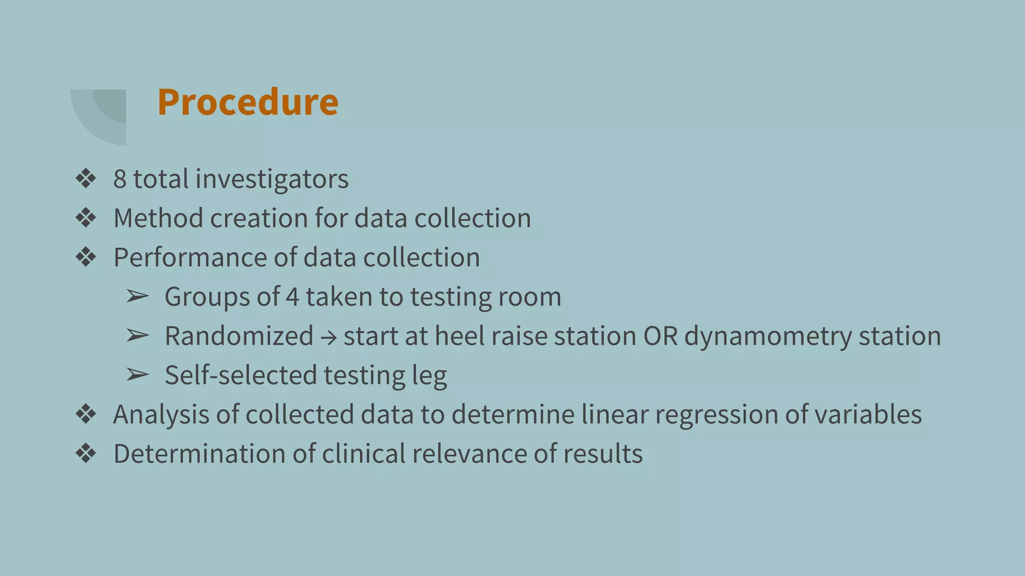Procedure
❖ 8 total investigators
❖ Method creation for data collection
❖ Performance of data collection
➢ Groups of 4 taken to testing room
➢ Randomized → start at heel raise station OR dynamometry station
➢ Self-selected testing leg
❖ Analysis of collected data to determine linear regression of variables
❖ Determination of clinical relevance of results
 