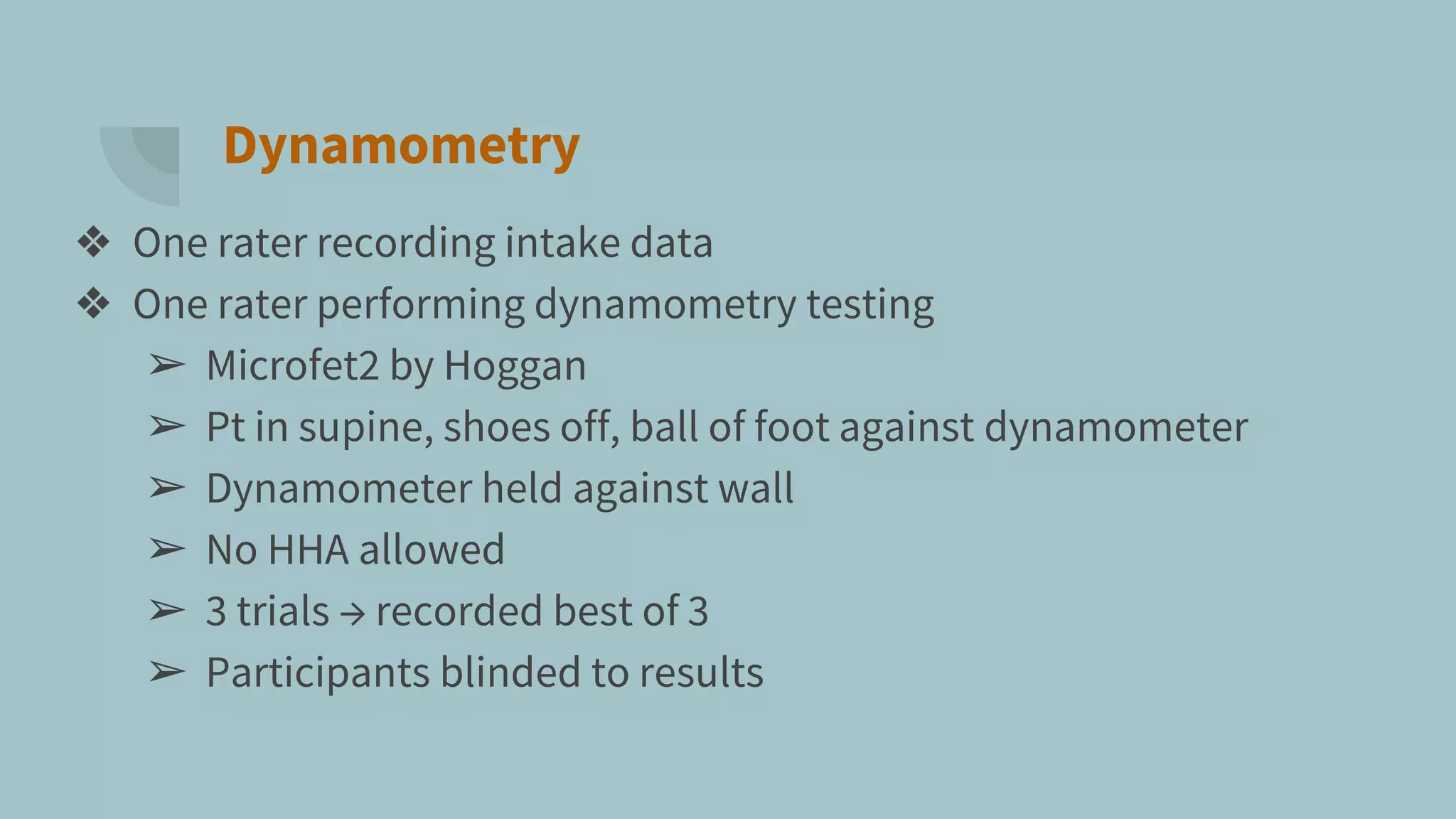 Dynamometry
❖ One rater recording intake data
❖ One rater performing dynamometry testing
➢ Microfet2 by Hoggan
➢ Pt in supine, shoes off, ball of foot against dynamometer
➢ Dynamometer held against wall
➢ No HHA allowed
➢ 3 trials → recorded best of 3
➢ Participants blinded to results
 