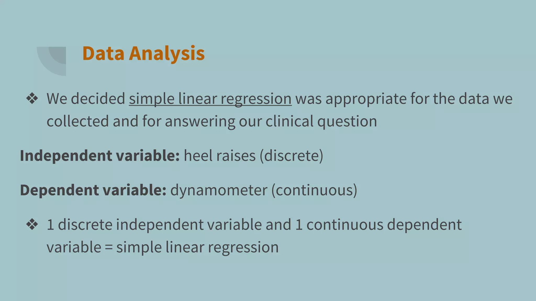 Data Analysis
❖ We decided simple linear regression was appropriate for the data we
collected and for answering our clinical question
Independent variable: heel raises (discrete)
Dependent variable: dynamometer (continuous)
❖ 1 discrete independent variable and 1 continuous dependent
variable = simple linear regression
 