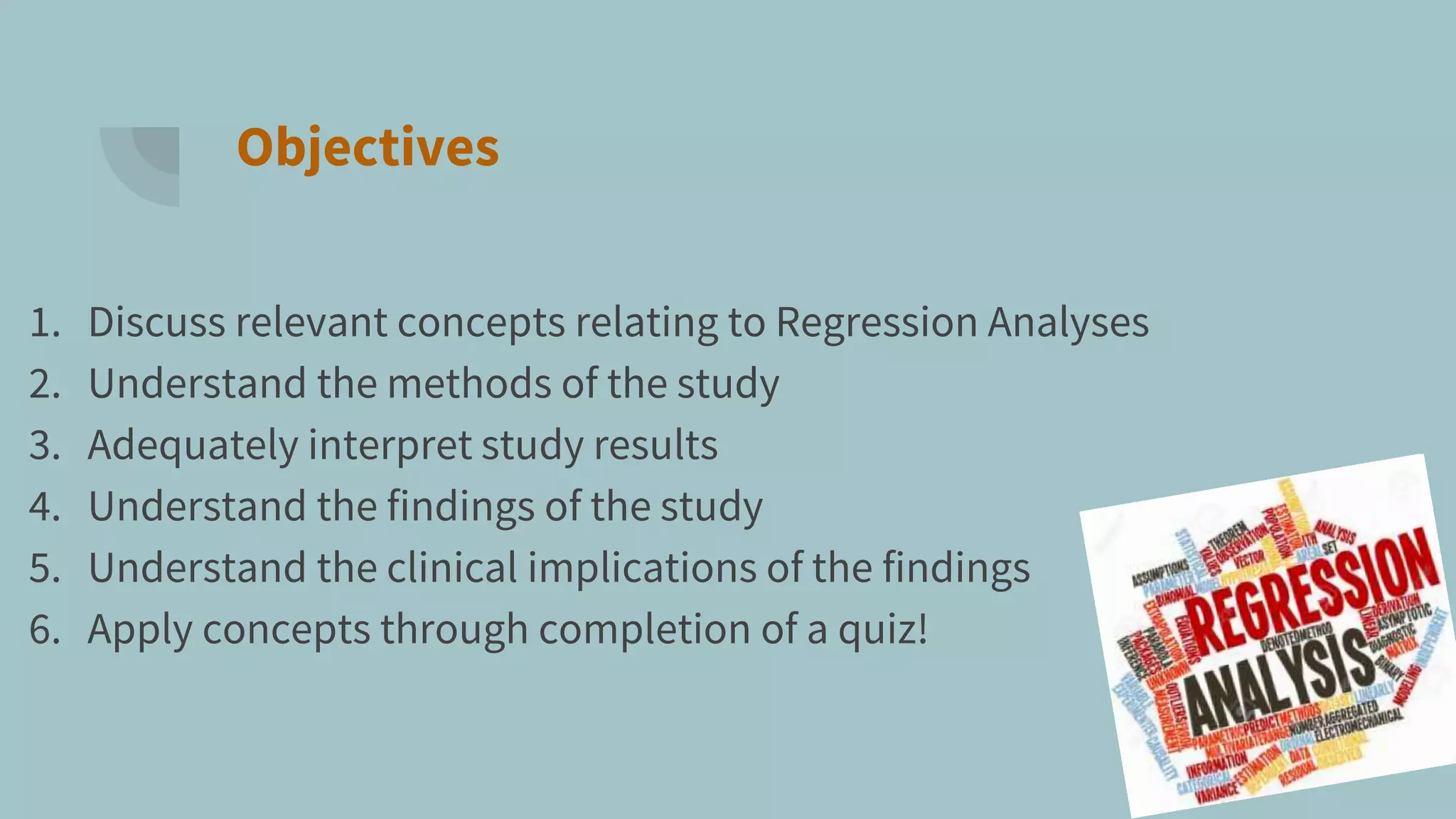 Objectives
1. Discuss relevant concepts relating to Regression Analyses
2. Understand the methods of the study
3. Adequately interpret study results
4. Understand the findings of the study
5. Understand the clinical implications of the findings
6. Apply concepts through completion of a quiz!
 