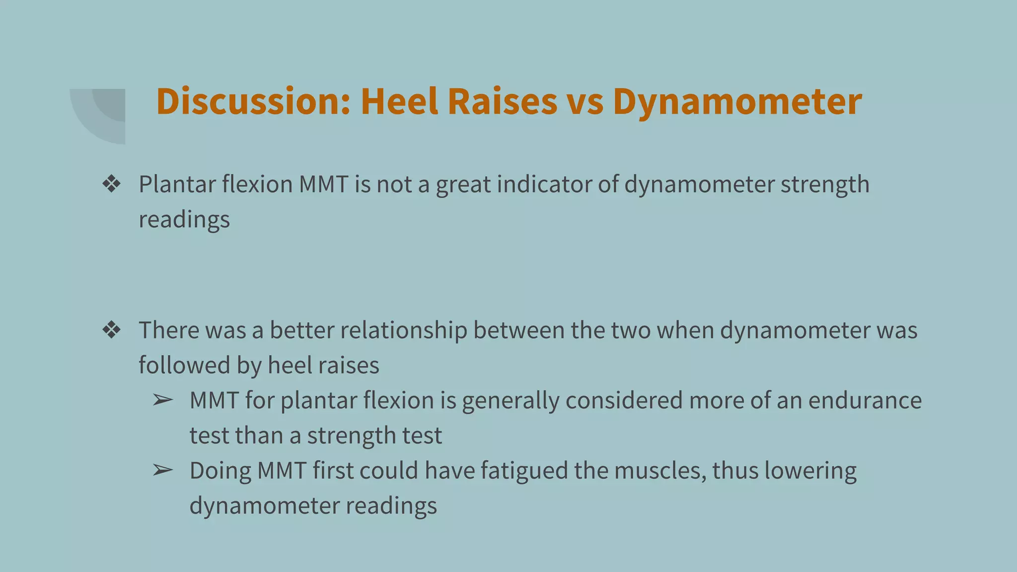 Discussion: Heel Raises vs Dynamometer
❖ Plantar flexion MMT is not a great indicator of dynamometer strength
readings
❖ There was a better relationship between the two when dynamometer was
followed by heel raises
➢ MMT for plantar flexion is generally considered more of an endurance
test than a strength test
➢ Doing MMT first could have fatigued the muscles, thus lowering
dynamometer readings
 