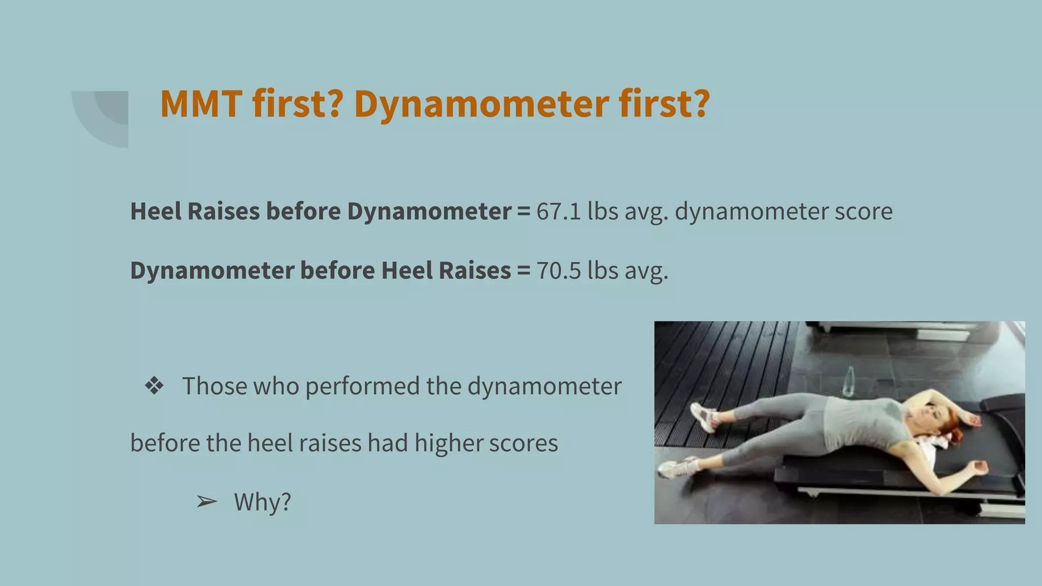 MMT first? Dynamometer first?
Heel Raises before Dynamometer = 67.1 lbs avg. dynamometer score
Dynamometer before Heel Raises = 70.5 lbs avg.
❖ Those who performed the dynamometer
before the heel raises had higher scores
➢ Why?
 