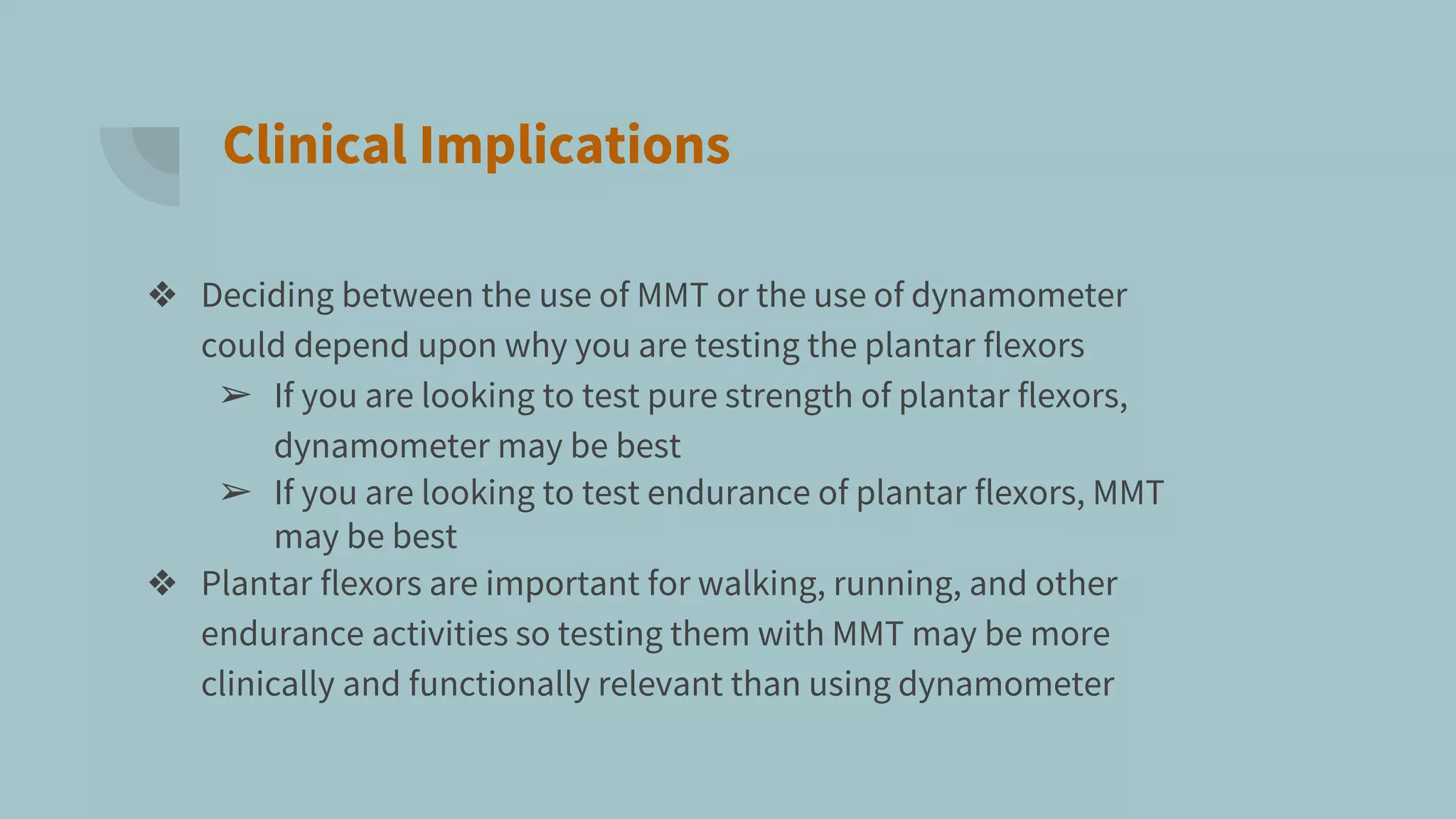 Clinical Implications
❖ Deciding between the use of MMT or the use of dynamometer
could depend upon why you are testing the plantar flexors
➢ If you are looking to test pure strength of plantar flexors,
dynamometer may be best
➢ If you are looking to test endurance of plantar flexors, MMT
may be best
❖ Plantar flexors are important for walking, running, and other
endurance activities so testing them with MMT may be more
clinically and functionally relevant than using dynamometer
 