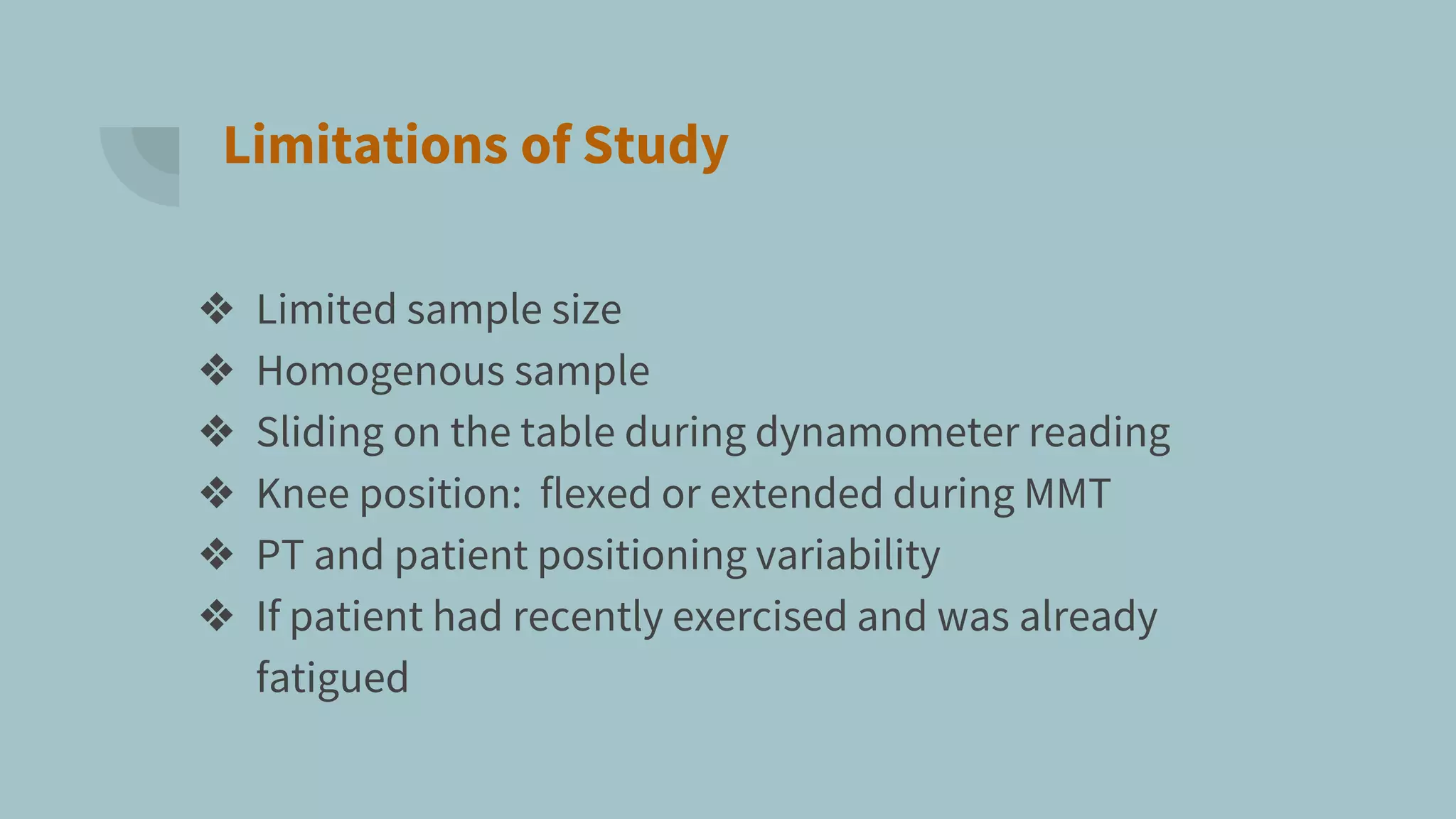 Limitations of Study
❖ Limited sample size
❖ Homogenous sample
❖ Sliding on the table during dynamometer reading
❖ Knee position: flexed or extended during MMT
❖ PT and patient positioning variability
❖ If patient had recently exercised and was already
fatigued
 