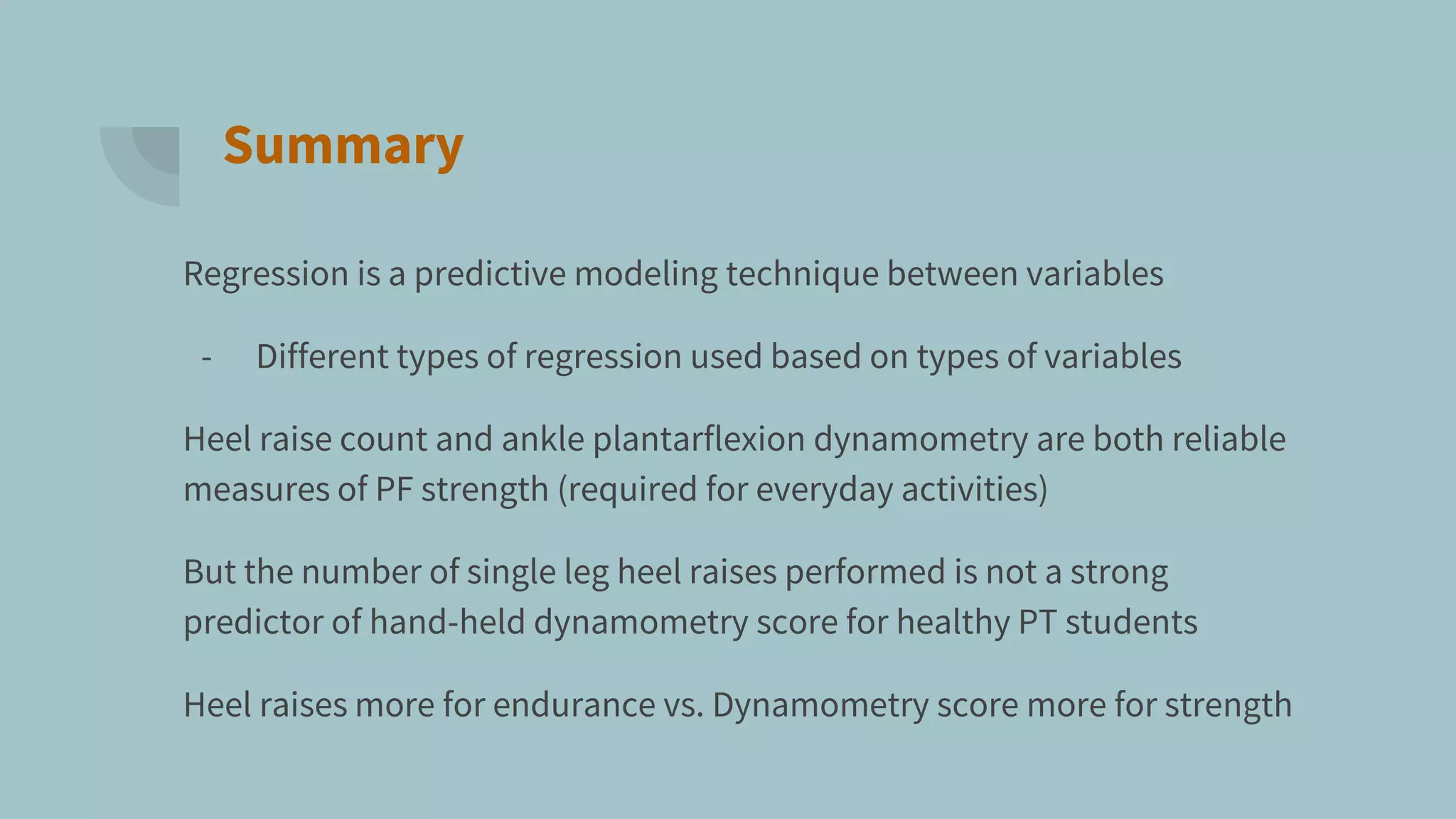 Summary
Regression is a predictive modeling technique between variables
- Different types of regression used based on types of variables
Heel raise count and ankle plantarflexion dynamometry are both reliable
measures of PF strength (required for everyday activities)
But the number of single leg heel raises performed is not a strong
predictor of hand-held dynamometry score for healthy PT students
Heel raises more for endurance vs. Dynamometry score more for strength
 
