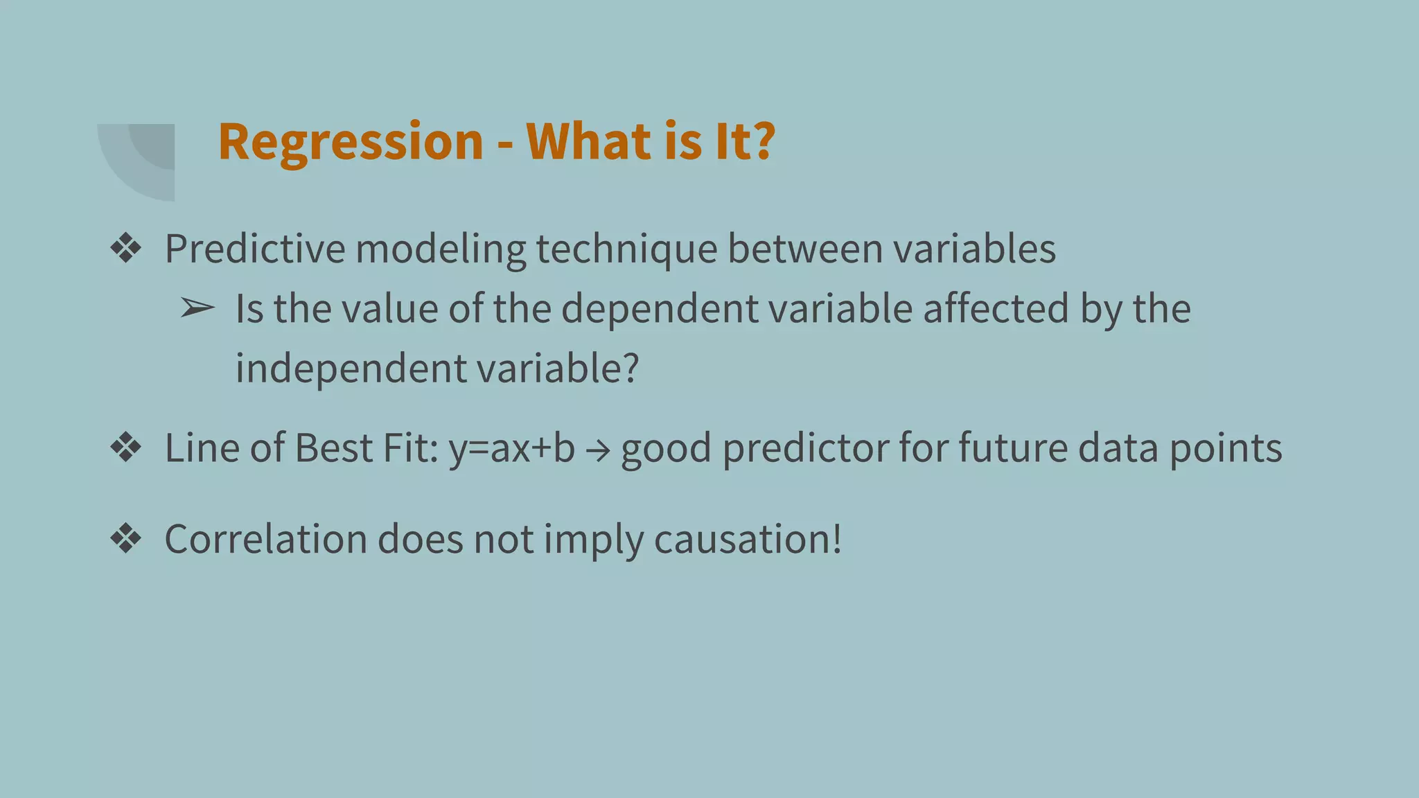 Regression - What is It?
❖ Predictive modeling technique between variables
➢ Is the value of the dependent variable affected by the
independent variable?
❖ Line of Best Fit: y=ax+b → good predictor for future data points
❖ Correlation does not imply causation!
 