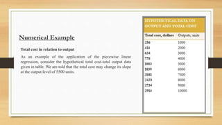 Numerical Example
Total cost in relation to output
As an example of the application of the piecewise linear
regression, consider the hypothetical total cost-total output data
given in table. We are told that the total cost may change its slope
at the output level of 5500 units.
 