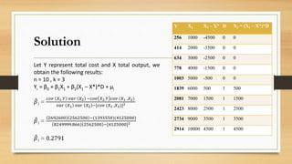 Solution
Y X1 X1 – X* D X2 = (X1 – X*)*D
256 1000 -4500 0 0
414 2000 -3500 0 0
634 3000 -2500 0 0
778 4000 -1500 0 0
1003 5000 -500 0 0
1839 6000 500 1 500
2081 7000 1500 1 1500
2423 8000 2500 1 2500
2734 9000 3500 1 3500
2914 10000 4500 1 4500
Let Y represent total cost and X total output, we
obtain the following results:
n = 10 , k = 3
Yi = β0 + β1X1 + β2(X1 – X*)*D + μi
𝛽1 =
𝑐𝑜𝑣 𝑋1,𝑌 𝑣𝑎𝑟 𝑋2 −𝑐𝑜𝑣 𝑋2,𝑌 𝑐𝑜𝑣 (𝑋1 ,𝑋2)
𝑣𝑎𝑟 𝑋1 𝑣𝑎𝑟 𝑋2 −[𝑐𝑜𝑣 (𝑋1 ,𝑋2)]2
𝛽1 =
2692600 2562500 −(1393550)(4125000)
8249999.866 2562500 −[4125000]2
𝛽1 = 0.2791
 
