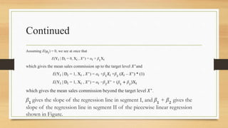 Continued
Assuming E(μ𝑖
) = 0, we see at once that
E(Y𝑖 | D𝑖 = 0, X𝑖 , 𝑋∗
) = α𝑖 + β1
X𝑖
which gives the mean sales commission up to the target level 𝑋∗
and
E(Y𝑖 | D𝑖 = 1, X𝑖 , 𝑋∗
) = α𝑖 +β1𝑋𝑖 +β2 (𝑋𝑖 – 𝑋∗
) * (1)
E(Y𝑖 | D𝑖 = 1, X𝑖 , 𝑋∗
) = α𝑖 −β2
𝑋∗
+ (β1
+ β2
)X𝑖
which gives the mean sales commission beyond the target level 𝑋∗
.
β1
gives the slope of the regression line in segment I, and β1
+ β2
gives the
slope of the regression line in segment II of the piecewise linear regression
shown in Figure.
 