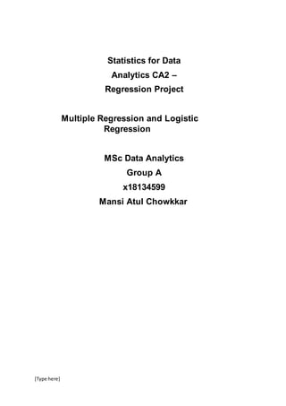 [Type here]
Statistics for Data
Analytics CA2 –
Regression Project
Multiple Regression and Logistic
Regression
MSc Data Analytics
Group A
x18134599
Mansi Atul Chowkkar
 