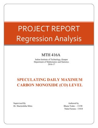 PROJECT REPORT
Regression Analysis
MTH 416A
Indian Institute of Technology, Kanpur
Department of Mathematics and Statistics
2016-17
SPECULATING DAILY MAXIMUM
CARBON MONOXIDE (CO) LEVEL
Supervised By Authored by
Dr. Sharmishtha Mitra Bhanu Yadav – 13198
Nakul Surana - 13418
 
