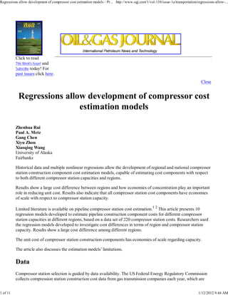 Regressions allow development of compressor cost estimation models - Pr... http://www.ogj.com/1/vol-110/issue-1a/transportation/regressions-allow-...




          Click to read
          This Week's Issue! and
          Subscribe today! For
          past issues click here.
                                                                                                                                   Close




          Zhenhua Rui
          Paul A. Metz
          Gang Chen
          Xiyu Zhou
          Xiaoqing Wang
          University of Alaska
          Fairbanks

          Historical data and multiple nonlinear regressions allow the development of regional and national compressor
          station construction component cost estimation models, capable of estimating cost components with respect
          to both different compressor station capacities and regions.

          Results show a large cost difference between regions and how economies of concentration play an important
          role in reducing unit cost. Results also indicate that all compressor station cost components have economies
          of scale with respect to compressor station capacity.

          Limited literature is available on pipeline compressor station cost estimation.1 2 This article presents 10
          regression models developed to estimate pipeline construction component costs for different compressor
          station capacities in different regions, based on a data set of 220 compressor station costs. Researchers used
          the regression models developed to investigate cost differences in terms of region and compressor station
          capacity. Results show a large cost difference among different regions.

          The unit cost of compressor station construction components has economies of scale regarding capacity.

          The article also discusses the estimation models’ limitations.




          Compressor station selection is guided by data availability. The US Federal Energy Regulatory Commission
          collects compression station construction cost data from gas transmission companies each year, which are


1 of 11                                                                                                                          1/12/2012 9:44 AM
 