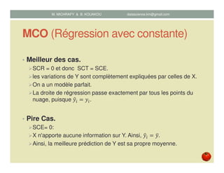 MCO (Régression avec constante)
• Meilleur des cas.
SCR = 0 et donc SCT = SCE.
les variations de Y sont complètement expliquées par celles de X.
On a un modèle parfait.
La droite de régression passe exactement par tous les points du
nuage, puisque ‫ݕ‬ො௜ ൌ ‫ݕ‬௜.
• Pire Cas.
SCE= 0:
X n'apporte aucune information sur Y. Ainsi, ‫ݕ‬ො௜ ൌ ‫ݕ‬ത.
Ainsi, la meilleure prédiction de Y est sa propre moyenne.
M. MICHRAFY & B. KOUAKOU datascience.km@gmail.com
 