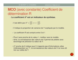 MCO (avec constante) Coefficient de
détermination R
Le coefficient ࡾ૛
	est un indicateur de synthèse.
Il est défini par ܴଶ
ൌ
ௌ஼ா
ௌ஼்
ൌ 1 െ
ௌ஼ோ
ௌ஼்
.
Il indique la proportion de variance de Y expliquée par le modèle.
Le coefficient R est compris entre 0 et 1
Plus il sera proche de la valeur 1, meilleur sera le modèle.
Ainsi, la connaissance des valeurs de X permet de prédire avec
davantage de précision la valeur de Y.
ܴଶ
	proche de 0 indique que X n'apporte pas d'informations utiles
(intéressantes) sur Y ; la connaissance des valeurs de X ne nous dit
rien sur celles de Y.
M. MICHRAFY & B. KOUAKOU datascience.km@gmail.com
 