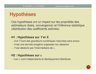 Hypothèses
• Ces hypothèses ont un impact sur les propriétés des
estimateurs (biais, convergence) et l'inférence statistique
(distribution des coefficients estimés).
• H1 : Hypothèses sur Y et X.
X et Y sont des grandeurs numériques mesurées sans erreur.
X est une donnée exogène supposée non aléatoire.
Y est aléatoire par l'intermédiaire de ߝ.
• H2 : Hypothèses sur ࢿ.
Les ߝ௜ sont indépendants et identiquement distribués.
M. MICHRAFY & B. KOUAKOU datascience.km@gmail.com
 