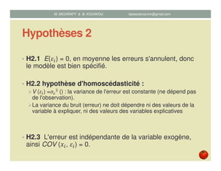 Hypothèses 2
• H2.1 E(ߝ௜) = 0, en moyenne les erreurs s'annulent, donc
le modèle est bien spécifié.
• H2.2 hypothèse d'homoscédasticité :
V (ߝ௜) =ߪఌ
ଶ	() : la variance de l'erreur est constante (ne dépend pas
de l'observation).
La variance du bruit (erreur) ne doit dépendre ni des valeurs de la
variable à expliquer, ni des valeurs des variables explicatives
• H2.3 L'erreur est indépendante de la variable exogène,
ainsi COV (‫ݔ‬௜, ߝ௜) = 0.
M. MICHRAFY & B. KOUAKOU datascience.km@gmail.com
 