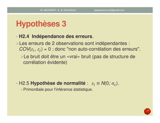 Hypothèses 3
• H2.4 Indépendance des erreurs.
Les erreurs de 2 observations sont indépendantes :
COV(ߝ௜, ߝ௝) = 0 ; donc "non auto-corrélation des erreurs".
Le bruit doit être un «vrai» bruit (pas de structure de
corrélation évidente)
• H2.5 Hypothèse de normalité : 		ߝ௜	≡	N(0; ߪఌ).
Primordiale pour l'inférence statistique.
M. MICHRAFY & B. KOUAKOU datascience.km@gmail.com
 