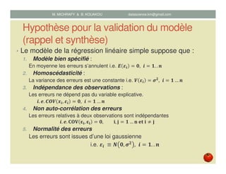 Hypothèse pour la validation du modèle
(rappel et synthèse)
• Le modèle de la régression linéaire simple suppose que :
1. Modèle bien spécifié :
En moyenne les erreurs s’annulent i.e. ࡱ ࢿ࢏ ൌ ૙, ࢏ ൌ ૚. . ࢔
2. Homoscédasticité :
La variance des erreurs est une constante i.e. ࢂ ࢿ࢏ ൌ ࣌૛
, ࢏ ൌ ૚ … ࢔	
3. Indépendance des observations :
Les erreurs ne dépend pas du variable explicative.
࢏. ࢋ. ࡯ࡻࢂ ࢞࢏, ࢿ࢏ ൌ ૙, ࢏ ൌ ૚ … ࢔	
4. Non auto-corrélation des erreurs
Les erreurs relatives à deux observations sont indépendantes
࢏. ࢋ. ۱‫܄۽‬ ઽܑ, ઽܑ ൌ ૙, ܑ, ‫ܒ‬ ൌ ૚ … ‫ܑ	ܜ܍	ܖ‬ ് ‫	ܒ‬
5. Normalité des erreurs
Les erreurs sont issues d’une loi gaussienne
i.e. ࢿ࢏ 	≡ ࡺ ૙, ࣌૛ , ࢏ ൌ ૚. . ࢔
M. MICHRAFY & B. KOUAKOU datascience.km@gmail.com
 