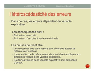 Hétéroscédasticité des erreurs
• Dans ce cas, les erreurs dépendent du variable
explicative.
• Les conséquences sont :
Estimateur sans bais.
Estimateur n’est plus à variance minimale
• Les causes peuvent être :
Les moyennes des observations sont obtenues à partir de
différents échantillons.
L’association de la même valeur de la variable à expliquer aux
différentes valeurs de la variable explicative.
Certaines valeurs de la variable explicative sont entachées
d’erreur.
M. MICHRAFY & B. KOUAKOU datascience.km@gmail.com
 