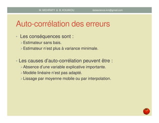 Auto-corrélation des erreurs
• Les conséquences sont :
Estimateur sans bais.
Estimateur n’est plus à variance minimale.
• Les causes d’auto-corrélation peuvent être :
Absence d’une variable explicative importante.
Modèle linéaire n’est pas adapté.
Lissage par moyenne mobile ou par interpolation.
M. MICHRAFY & B. KOUAKOU datascience.km@gmail.com
 