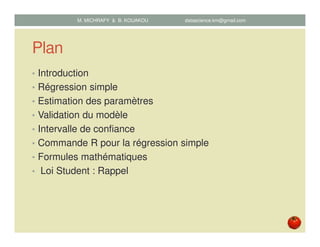 Plan
• Introduction
• Régression simple
• Estimation des paramètres
• Validation du modèle
• Intervalle de confiance
• Commande R pour la régression simple
• Formules mathématiques
• Loi Student : Rappel
M. MICHRAFY & B. KOUAKOU datascience.km@gmail.com
 