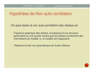 Hypothèse de Non auto-corrélation
• On peut tester la non auto-corrélation des résidus en:
Traçant le graphique des résidus, la présence d’une structure
particulière ou une courbe montre que les résidus contiennent des
informations du modèle i.e. le modèle est inapproprié.
Réalisant le test non paramétrique de Durbin-Watson
M. MICHRAFY & B. KOUAKOU datascience.km@gmail.com
 