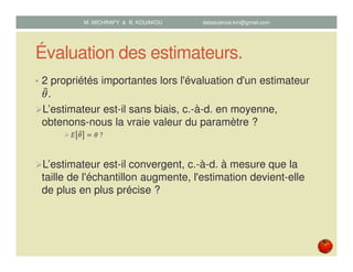 Évaluation des estimateurs.
• 2 propriétés importantes lors l'évaluation d'un estimateur
ߠ෠.
L’estimateur est-il sans biais, c.-à-d. en moyenne,
obtenons-nous la vraie valeur du paramètre ?
‫ܧ‬ ߠ෠ ൌ ߠ	?
L’estimateur est-il convergent, c.-à-d. à mesure que la
taille de l'échantillon augmente, l'estimation devient-elle
de plus en plus précise ?
M. MICHRAFY & B. KOUAKOU datascience.km@gmail.com
 