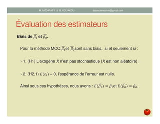 Évaluation des estimateurs
Biais de ߚଵ
෢	et ߚ଴
෢.
Pour la méthode MCO,ߚଵ
෢et		ߚ଴
෢ sont sans biais, si et seulement si :
1. (H1) L'exogène X n'est pas stochastique (X est non aléatoire) ;
2. (H2.1) ‫ܧ‬ሺߝ௜ሻ = 0, l'espérance de l'erreur est nulle.
Ainsi sous ces hypothèses, nous avons : ‫ܧ‬ሺߚଵ
෢ሻ ൌ ߚଵet ‫ܧ‬ሺߚ଴
෢ሻ ൌ ߚ଴.
M. MICHRAFY & B. KOUAKOU datascience.km@gmail.com
 