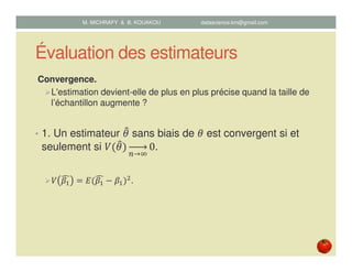 Évaluation des estimateurs
Convergence.
L'estimation devient-elle de plus en plus précise quand la taille de
l’échantillon augmente ?
• 1. Un estimateur ߠ෠ sans biais de ߠ est convergent si et
seulement si ܸሺߠ෠ሻ
௡→ஶ
0.
ܸ ߚଵ
෢ ൌ ‫ܧ‬ሺߚଵ
෢ െ ߚଵሻଶ.
M. MICHRAFY & B. KOUAKOU datascience.km@gmail.com
 