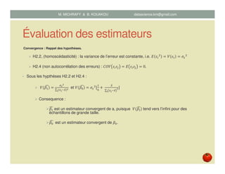 Évaluation des estimateurs
Convergence : Rappel des hypothèses.
H2.2, (homoscédasticité) : la variance de l’erreur est constante, i.e. ‫ܧ‬ ߝ௜
ଶ
ൌ ܸ ߳௜ ൌ ߪఌ
ଶ
H2.4 (non autocorrélation des erreurs) : ‫ܸܱܥ‬ ߝ௜ߝ௝ ൌ ‫ܧ‬ ߝ௜ߝ௝ ൌ 0.
• Sous les hypthèses H2.2 et H2.4 :
ܸሺߚଵሻ෢ ൌ
ఙഄ
మ
∑ ሺ௫೔ି௫̅ሻమ
೔
et ܸሺߚ଴ሻ෢ ൌ ߪఌ
ଶ
ሾ
ଵ
௡
൅	
௫̅
∑ ௫೔ି௫̅
మ
೔
ሿ
Consequence :
ߚଵ
෢ est un estimateur convergent de a, puisque ܸሺߚଵ
෢) tend vers l’infini pour des
échantillons de grande taille.
ߚ଴	෢ est un estimateur convergent de ߚ଴.
M. MICHRAFY & B. KOUAKOU datascience.km@gmail.com
 
