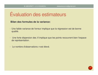 Évaluation des estimateurs
Bilan des formules de la variance:
• Une faible variance de l'erreur implique que la régression est de bonne
qualité.
• Une forte dispersion des X implique que les points recouvrent bien l'espace
de représentation.
• Le nombre d'observations n est élevé.
M. MICHRAFY & B. KOUAKOU datascience.km@gmail.com
 