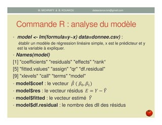 Commande R : analyse du modèle
• model <- lm(formula=y~x) data=donnee.csv) :
établir un modèle de régression linéaire simple, x est le prédicteur et y
est la variable à expliquer.
• Names(model)
[1] "coefficients" "residuals" "effects" "rank“
[5] "fitted.values" "assign" "qr" "df.residual"
[9] "xlevels" "call" "terms" "model"
• model$coef : le vecteur ߚመ	ሺ	ߚ଴, ߚଵሻ
• model$res : le vecteur résidus		‫ܧ‬ ൌ ܻ െ ܻ෠
• model$fitted : le vecteur estimé ܻ෠
• model$df.residual : le nombre des dll des résidus
M. MICHRAFY & B. KOUAKOU datascience.km@gmail.com
 