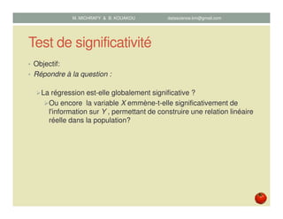 Test de significativité
• Objectif:
• Répondre à la question :
La régression est-elle globalement significative ?
Ou encore la variable X emmène-t-elle significativement de
l'information sur Y , permettant de construire une relation linéaire
réelle dans la population?
M. MICHRAFY & B. KOUAKOU datascience.km@gmail.com
 