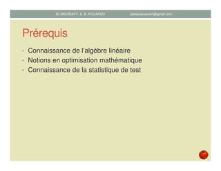 Prérequis
• Connaissance de l’algèbre linéaire
• Notions en optimisation mathématique
• Connaissance de la statistique de test
M. MICHRAFY & B. KOUAKOU datascience.km@gmail.com
 