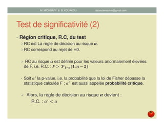 Test de significativité (2)
• Région critique, R.C, du test
RC est La règle de décision au risque ࢻ.
RC correspond au rejet de H0.
RC au risque ࢻ est définie pour les valeurs anormalement élevées
de F, i.e. R.C. : ࡲ ൐	ऐ૚ିࢻሺ૚, ࢔ െ ૛ሻ
• Soit ߙᇱ la p-value, i.e. la probabilité que la loi de Fisher dépasse la
statistique calculée F ; ߙᇱ	 est aussi appelée probabilité critique.
Alors, la règle de décision au risque ࢻ devient :
R.C. : ߙᇱ
൏ ߙ
M. MICHRAFY & B. KOUAKOU datascience.km@gmail.com
 