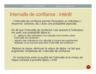 Intervalle de confiance : intérêt
• L'intervalle de confiance permet d'encadrer un indicateur (
moyenne, variance, etc.) avec une probabilité associée.
• On dit que l’intervalle de confiance I est associé à l’indicateur
rho avec une probabilité alpha si :
(1 - alpha)% des indicateurs rho calculés sont contenu dans
l’intervalle de confiance I
alpha% des indicateurs rho calculés à travers les expériences
réalisées ne se trouvent pas dans l’intervalle de confiance I.
• Réduire le risque -diminuer la valeur de alpha- ne fait que
augmenter l'amplitude de l intervalle de confiance.
• Un compromis entre la qualité de l’intervalle et le niveau de
risque consiste à prendre alpha = 0.05
M. MICHRAFY & B. KOUAKOU datascience.km@gmail.com
 
