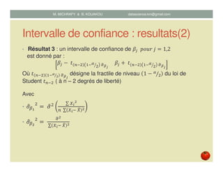 Intervalle de confiance : resultats(2)
• Résultat 3 : un intervalle de confiance de ߚ௝		‫݆	ݎݑ݋݌‬ ൌ 1,2
est donné par :
ߚ௝ െ	‫ݐ‬ ௡ିଶ ଵିఈ
ଶൗ 	ఙෝഁೕ
					ߚ௝ ൅	‫ݐ‬ ௡ିଶ ଵିఈ
ଶൗ 	ఙෝഁೕ
Où ‫ݐ‬ ௡ିଶ ଵିഀ
మ⁄ 	ఙෝഁೕ
désigne la fractile de niveau 1 െ ఈ
ଶ⁄ du loi de
Student ‫ݐ‬௡ିଶ ( à n – 2 degrés de liberté)
Avec
• ߪොఉభ
ଶ
ൌ	ߪොଶ ∑ ௑೔
మ
௡	 ∑ ௑೔ି	௑ത మ
• ߪොఉమ
ଶ
ൌ	
ఙෝమ
	∑ ௑೔ି	௑ത మ
M. MICHRAFY & B. KOUAKOU datascience.km@gmail.com
 