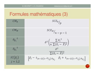 Formules mathématiques (3)
‫ܯܥ‬ோ ܵ‫ܧܥ‬ோ
‫݌‬ൗ
‫ܯܥ‬ெ ܵ‫ܧܥ‬ெ
݊ െ ‫݌‬ െ 1ൗ
ߪොఉభ
ଶ
ߪොଶ
∑ ܺ௜
ଶ
݊	 ∑ ܺ௜ െ	ܺത ଶ
ߪොఉమ
ଶ
ߪොଶ
	∑ ܺ௜ െ	ܺത ଶ
‫ܥܫ‬ ߚ௝ 		
݆ ൌ 1,2
ߚ௝ െ	‫ݐ‬ ௡ିଶ ଵିఈ
ଶൗ 	ఙෝഁೕ
					ߚ௝ ൅	‫ݐ‬ ௡ିଶ ଵିఈ
ଶൗ 	ఙෝഁೕ
M. MICHRAFY & B. KOUAKOU datascience.km@gmail.com
 