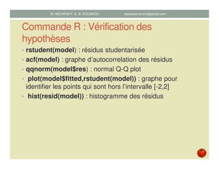 Commande R : Vérification des
hypothèses
• rstudent(model) : résidus studentarisée
• acf(model) : graphe d’autocorrelation des résidus
• qqnorm(model$res) : normal Q-Q plot
• plot(model$fitted,rstudent(model)) : graphe pour
identifier les points qui sont hors l’intervalle [-2,2]
• hist(resid(model)) : histogramme des résidus
M. MICHRAFY & B. KOUAKOU datascience.km@gmail.com
 