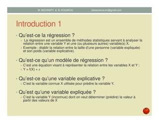 Introduction 1
• Qu’est-ce la régression ?
La régression est un ensemble de méthodes statistiques servant à analyser la
relation entre une variable Y et une (ou plusieurs autres) variable(s) X.
Exemple : établir la relation entre la taille d’une personne (variable expliquée)
et son poids (variable explicative).
• Qu’est-ce qu’un modèle de régression ?
C’est une équation visant à représenter la relation entre les variables X et Y :
Y = f(X) + ߝ
• Qu’est-ce qu’une variable explicative ?
C’est la variable connue X utilisée pour prédire la variable Y.
• Qu’est qu’une variable expliquée ?
C’est la variable Y (inconnue) dont on veut déterminer (prédire) la valeur à
partir des valeurs de X
M. MICHRAFY & B. KOUAKOU datascience.km@gmail.com
 