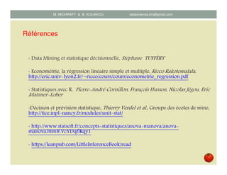 Références
• Data Mining et statistique décisionnelle, Stéphane TUFFÉRY
• Econométrie, la régression linéaire simple et multiple, Ricco Rakotomalala,
http://eric.univ lyon2.fr/~ricco/cours/cours/econometrie_regression.pdf
• Statistiques avec R, Pierre André Cornillon, François Husson, Nicolas Jégou, Eric
Matzner Lober
•Décision et prévision statistique, Thierry Verdel et al., Groupe des écoles de mine,
http://tice.inpl nancy.fr/modules/unit stat/
• http://www.statsoft.fr/concepts statistiques/anova manova/anova
manova.htm#.VcYDqflRqy1
• https://leanpub.com/LittleInferenceBook/read
M. MICHRAFY & B. KOUAKOU datascience.km@gmail.com
 